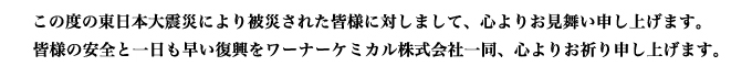 この度の東日本大震災により被災された皆様に対しまして、心よりお見舞い申し上げます。皆様の安全と一日も早い復興をワーナーケミカル株式会社一同、 心よりお祈り申し上げます。